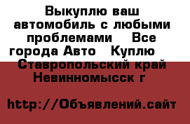 Выкуплю ваш автомобиль с любыми проблемами. - Все города Авто » Куплю   . Ставропольский край,Невинномысск г.